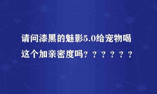 请问漆黑的魅影5.0给宠物喝这个加亲密度吗？？？？？？