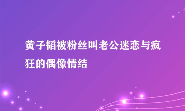 黄子韬被粉丝叫老公迷恋与疯狂的偶像情结