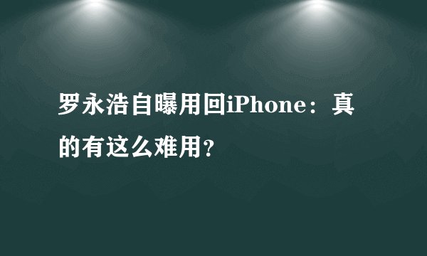 罗永浩自曝用回iPhone：真的有这么难用？