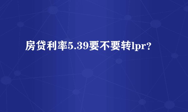 房贷利率5.39要不要转lpr？