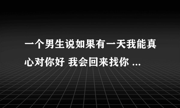 一个男生说如果有一天我能真心对你好 我会回来找你 啥意思？