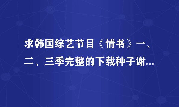 求韩国综艺节目《情书》一、二、三季完整的下载种子谢谢了，大神帮忙啊