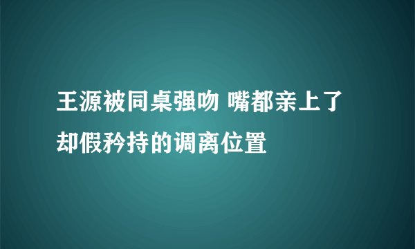 王源被同桌强吻 嘴都亲上了却假矜持的调离位置