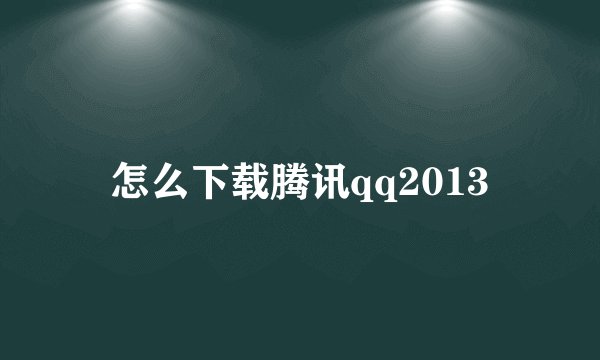 怎么下载腾讯qq2013