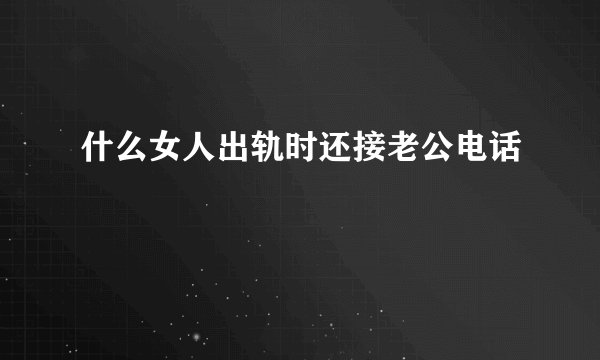 什么女人出轨时还接老公电话