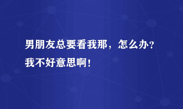男朋友总要看我那，怎么办？我不好意思啊！