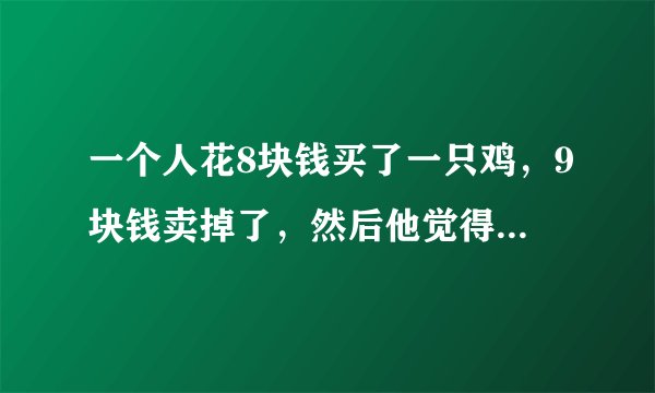 一个人花8块钱买了一只鸡，9块钱卖掉了，然后他觉得不划算，花10块钱又买回来了，11块卖给另外一个人。...