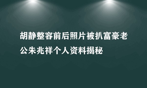 胡静整容前后照片被扒富豪老公朱兆祥个人资料揭秘