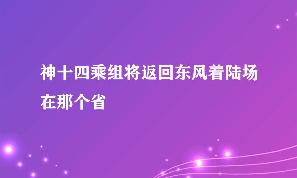 神十四乘组将返回东风着陆场在那个省
