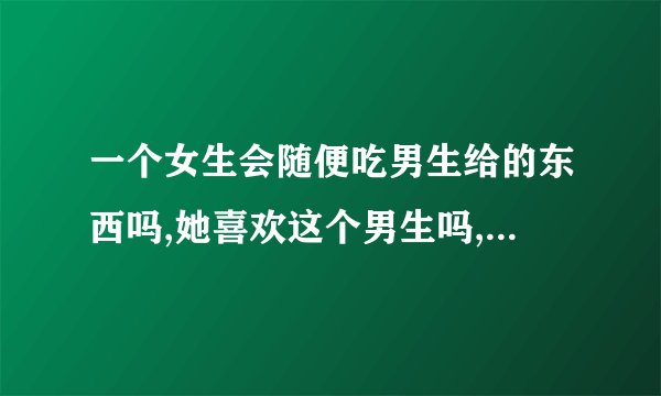 一个女生会随便吃男生给的东西吗,她喜欢这个男生吗,后面她吃了男生的...