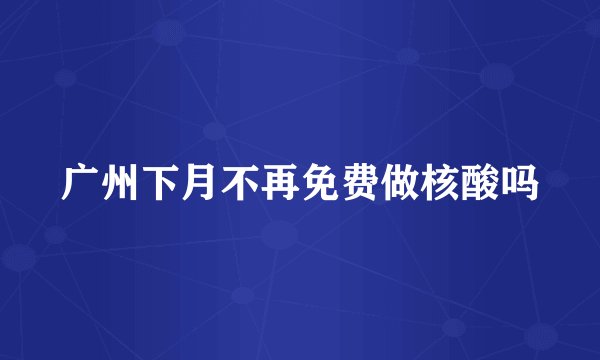 广州下月不再免费做核酸吗