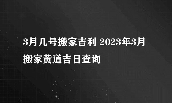 3月几号搬家吉利 2023年3月搬家黄道吉日查询