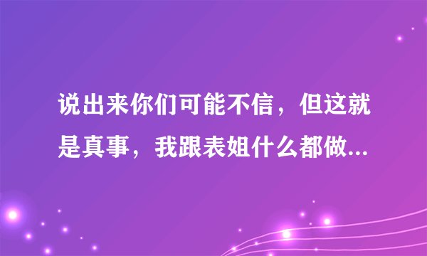 说出来你们可能不信，但这就是真事，我跟表姐什么都做过了，接吻，开房，所有情侣该做的都做过了，但我有