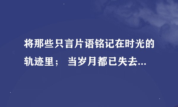 将那些只言片语铭记在时光的轨迹里； 当岁月都已失去，偶然与过往相遇，我们还能哼唱出年少的旋律。