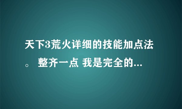 天下3荒火详细的技能加点法。 整齐一点 我是完全的新手啊 不然看不懂。