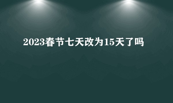 2023春节七天改为15天了吗
