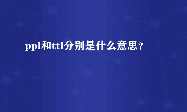 ppl和ttl分别是什么意思？