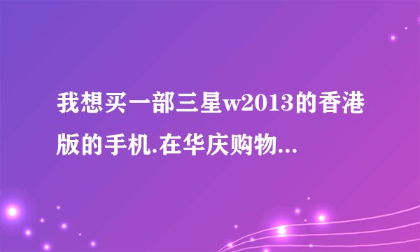 我想买一部三星w2013的香港版的手机.在华庆购物网客服问到是2880.我心想有这么便宜吗.请问信得过吗?香...