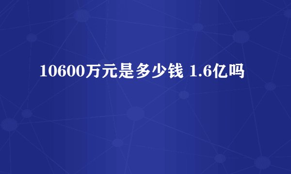 10600万元是多少钱 1.6亿吗