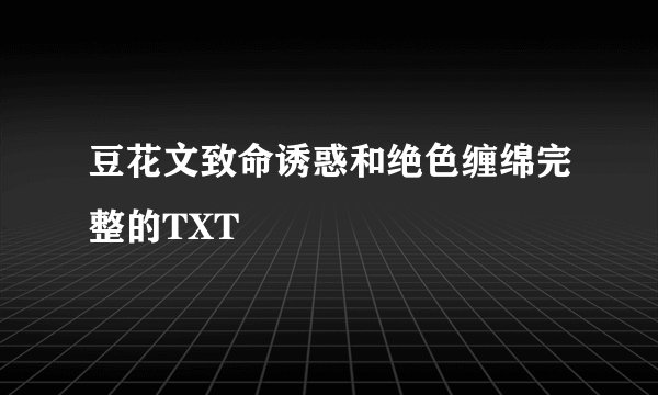 豆花文致命诱惑和绝色缠绵完整的TXT