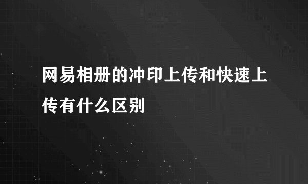 网易相册的冲印上传和快速上传有什么区别
