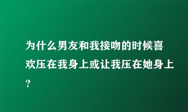 为什么男友和我接吻的时候喜欢压在我身上或让我压在她身上？