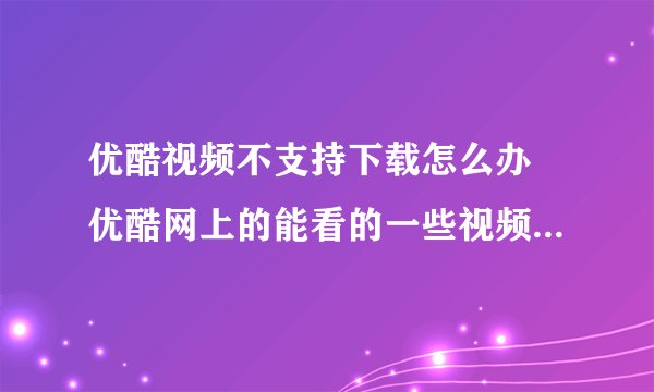 优酷视频不支持下载怎么办 优酷网上的能看的一些视频不能下载是怎么回事怎样能下载