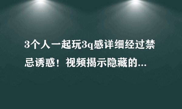 3个人一起玩3q感详细经过禁忌诱惑！视频揭示隐藏的情感魅力