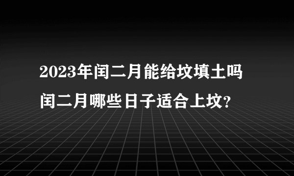 2023年闰二月能给坟填土吗 闰二月哪些日子适合上坟？
