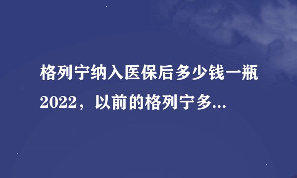 格列宁纳入医保后多少钱一瓶2022，以前的格列宁多少钱一瓶？