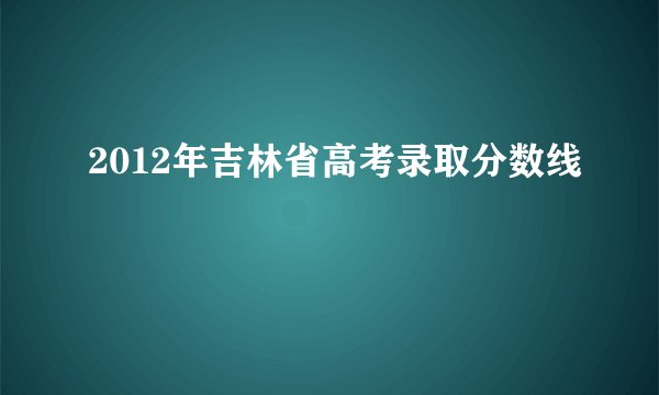 2012年吉林省高考录取分数线