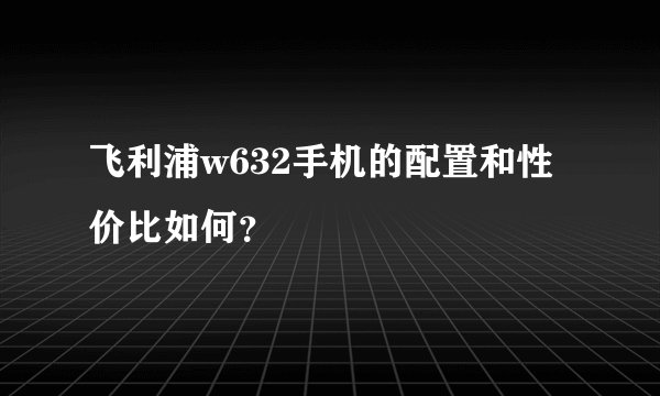 飞利浦w632手机的配置和性价比如何?