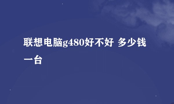 联想电脑g480好不好 多少钱一台