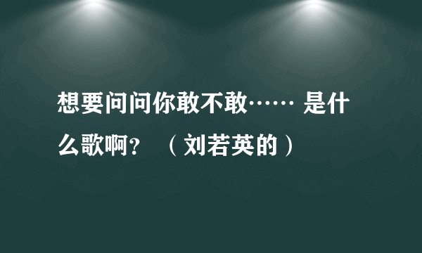 想要问问你敢不敢…… 是什么歌啊？ （刘若英的）