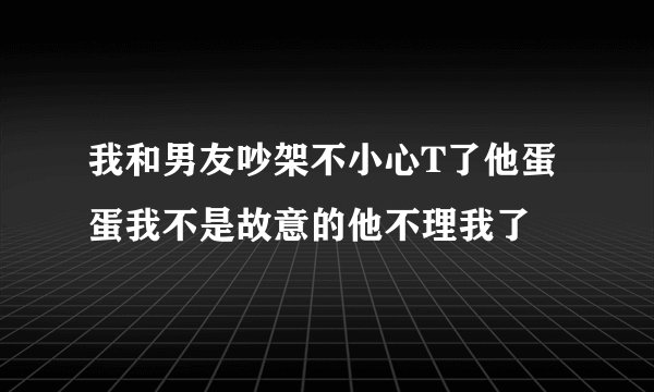 我和男友吵架不小心T了他蛋蛋我不是故意的他不理我了