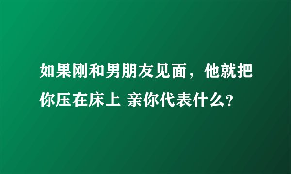 如果刚和男朋友见面，他就把你压在床上 亲你代表什么？