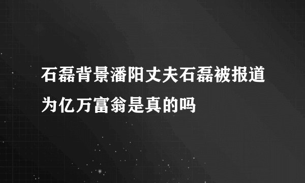 石磊背景潘阳丈夫石磊被报道为亿万富翁是真的吗