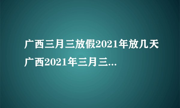广西三月三放假2021年放几天广西2021年三月三放假时间