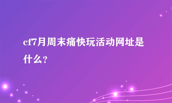 cf7月周末痛快玩活动网址是什么？