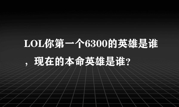 LOL你第一个6300的英雄是谁，现在的本命英雄是谁？