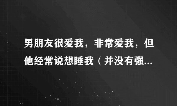 男朋友很爱我，非常爱我，但他经常说想睡我（并没有强迫我，很尊重我），谈了快三个月经常说，这正常吗？
