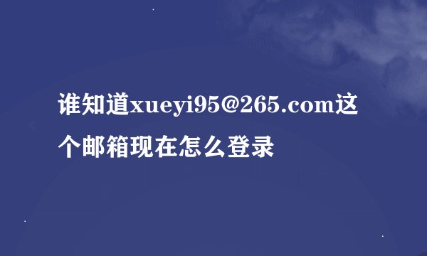 谁知道xueyi95@265.com这个邮箱现在怎么登录