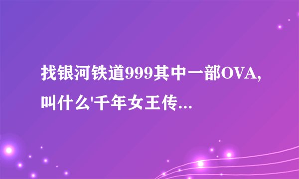 找银河铁道999其中一部OVA,叫什么'千年女王传奇再现'