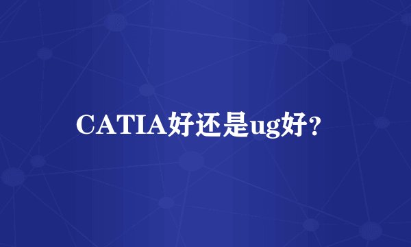 CATIA好还是ug好？