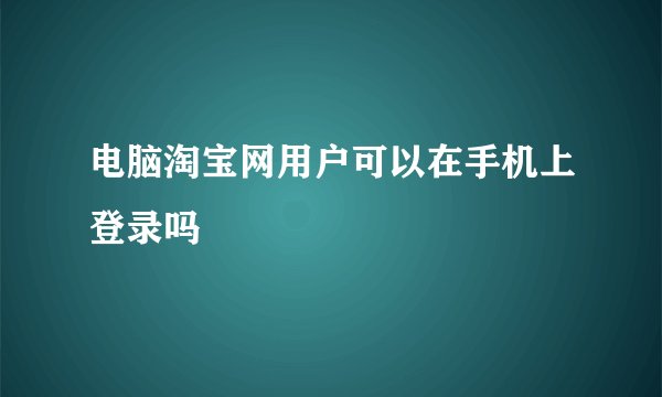 电脑淘宝网用户可以在手机上登录吗
