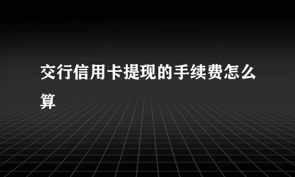 交行信用卡提现的手续费怎么算