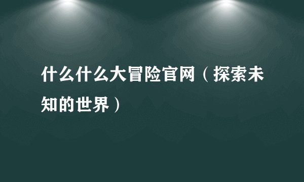 什么什么大冒险官网（探索未知的世界）
