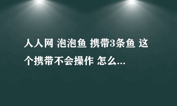 人人网 泡泡鱼 携带3条鱼 这个携带不会操作 怎么弄一下就算是携带上了！各位高手请指教！！！！