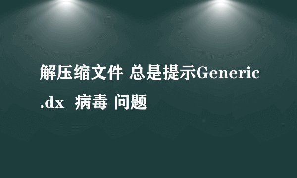 解压缩文件 总是提示Generic.dx  病毒 问题
