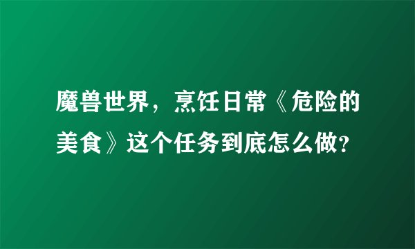 魔兽世界，烹饪日常《危险的美食》这个任务到底怎么做？